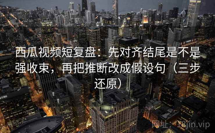 西瓜视频短复盘：先对齐结尾是不是强收束，再把推断改成假设句（三步还原）