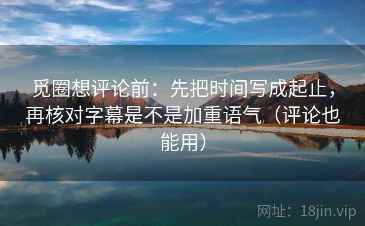 觅圈想评论前：先把时间写成起止，再核对字幕是不是加重语气（评论也能用）