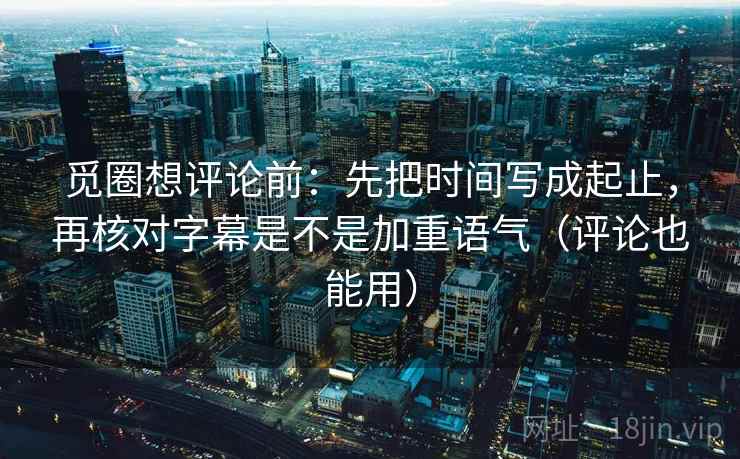 觅圈想评论前：先把时间写成起止，再核对字幕是不是加重语气（评论也能用）