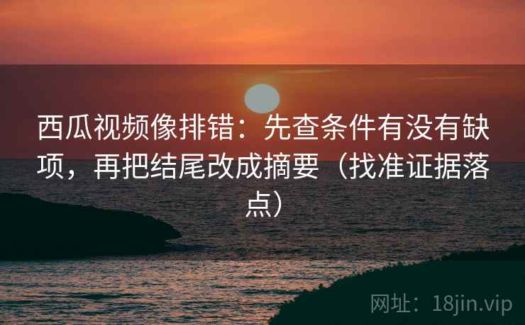 西瓜视频像排错：先查条件有没有缺项，再把结尾改成摘要（找准证据落点）