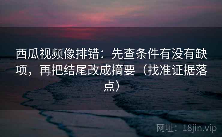 西瓜视频像排错：先查条件有没有缺项，再把结尾改成摘要（找准证据落点）