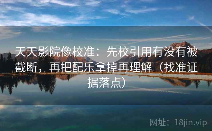 天天影院像校准：先校引用有没有被截断，再把配乐拿掉再理解（找准证据落点）