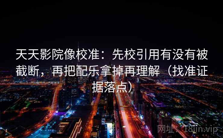 天天影院像校准：先校引用有没有被截断，再把配乐拿掉再理解（找准证据落点）