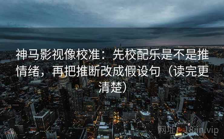 神马影视像校准：先校配乐是不是推情绪，再把推断改成假设句（读完更清楚）
