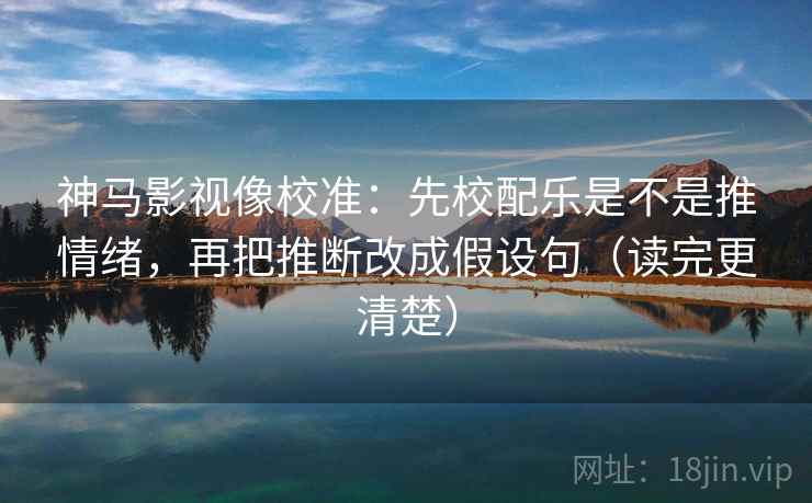 神马影视像校准：先校配乐是不是推情绪，再把推断改成假设句（读完更清楚）