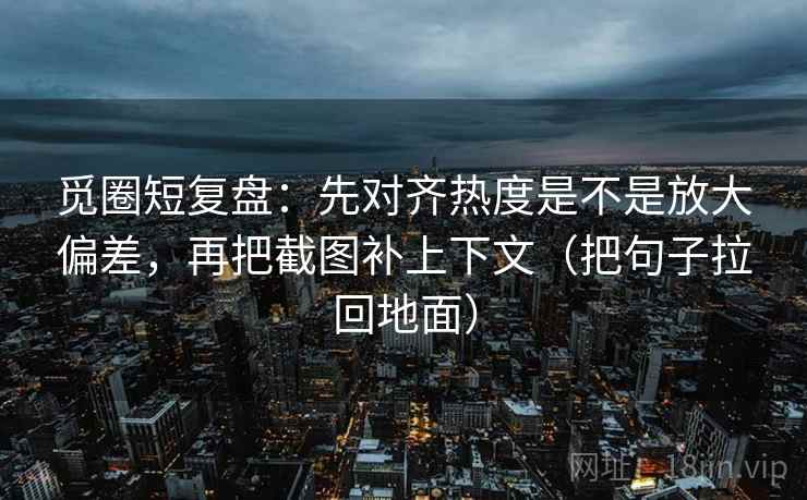觅圈短复盘：先对齐热度是不是放大偏差，再把截图补上下文（把句子拉回地面）
