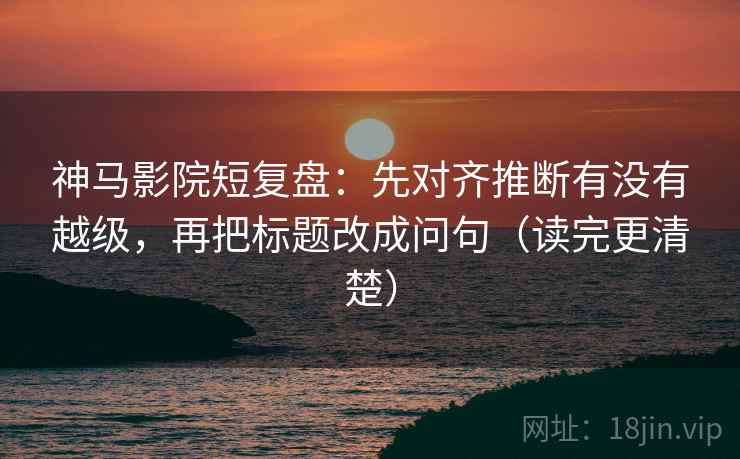 神马影院短复盘：先对齐推断有没有越级，再把标题改成问句（读完更清楚）