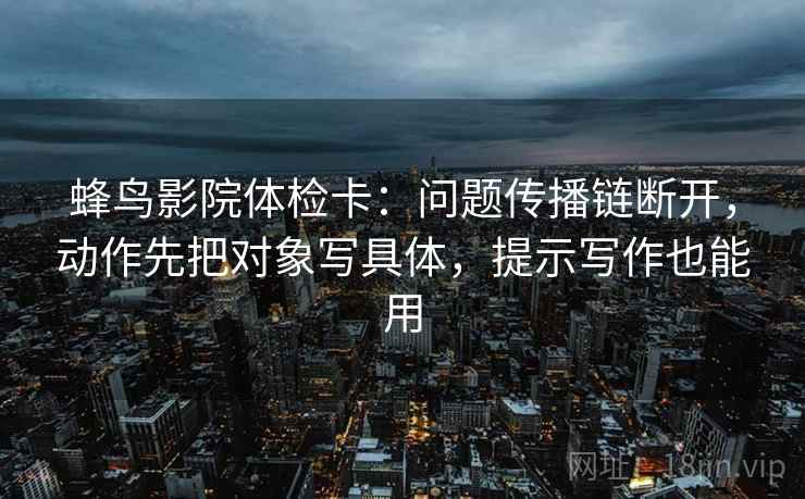 蜂鸟影院体检卡：问题传播链断开，动作先把对象写具体，提示写作也能用