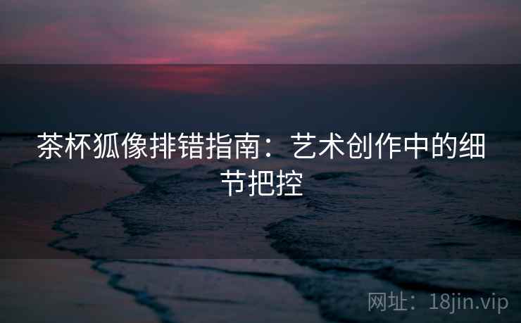 茶杯狐像排错指南：艺术创作中的细节把控