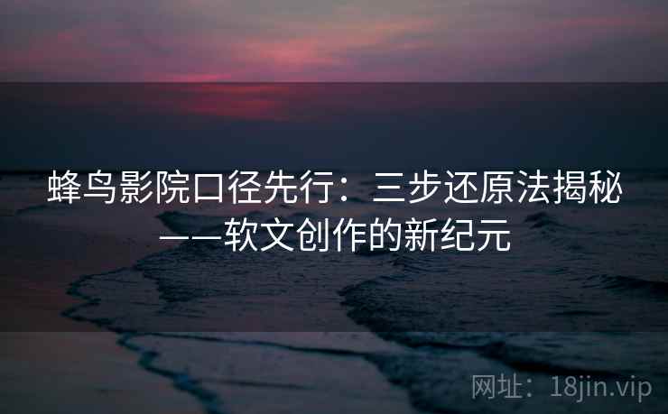 蜂鸟影院口径先行：三步还原法揭秘——软文创作的新纪元