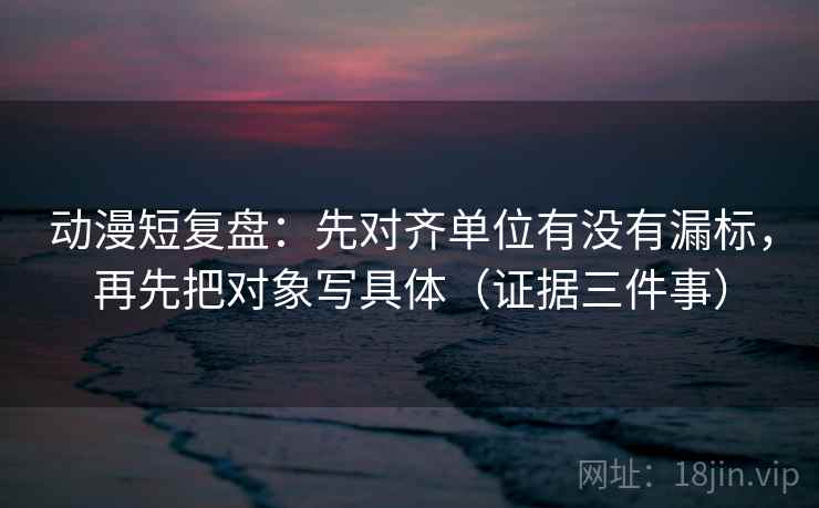 动漫短复盘：先对齐单位有没有漏标，再先把对象写具体（证据三件事）