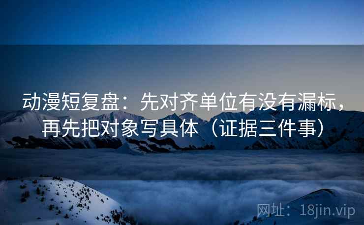 动漫短复盘：先对齐单位有没有漏标，再先把对象写具体（证据三件事）