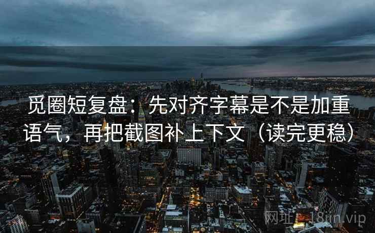 觅圈短复盘：先对齐字幕是不是加重语气，再把截图补上下文（读完更稳）