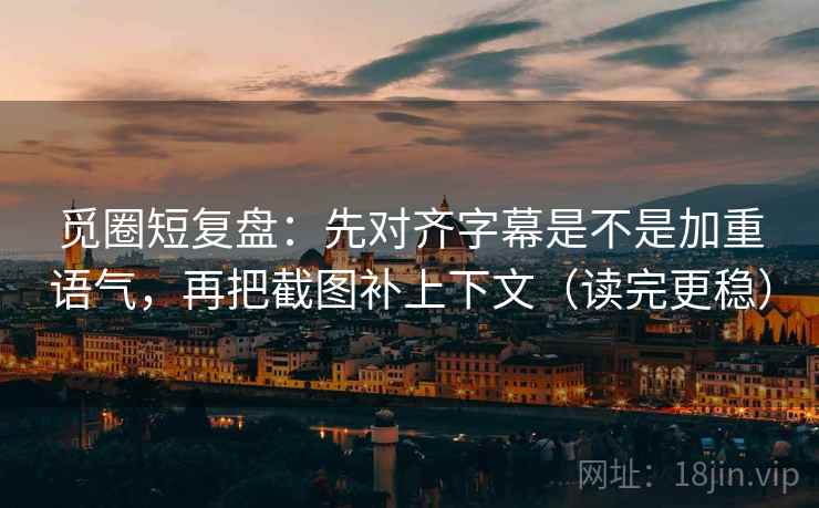 觅圈短复盘：先对齐字幕是不是加重语气，再把截图补上下文（读完更稳）