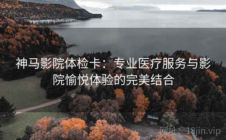 神马影院体检卡：专业医疗服务与影院愉悦体验的完美结合