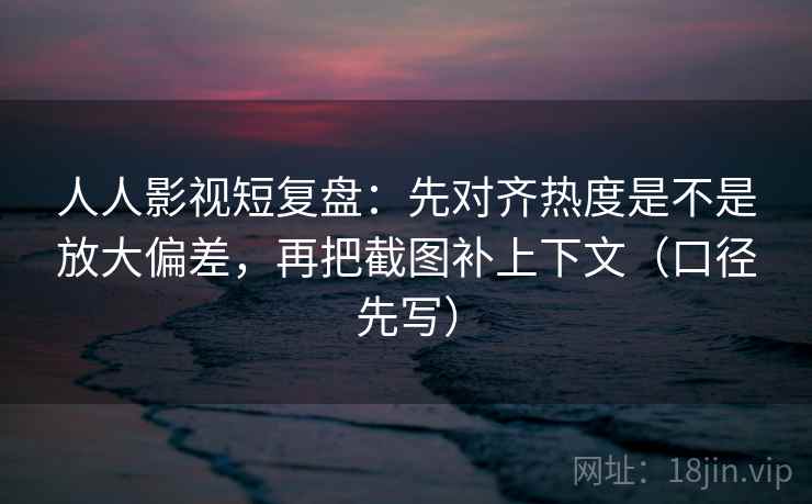 人人影视短复盘：先对齐热度是不是放大偏差，再把截图补上下文（口径先写）