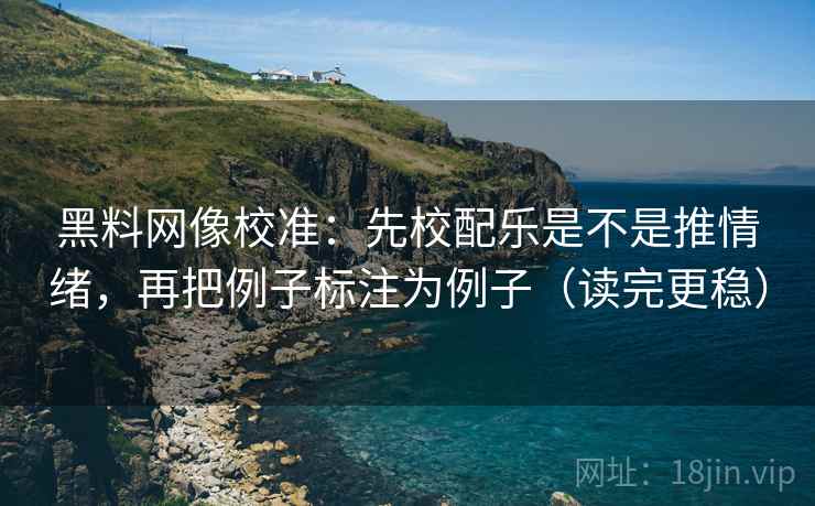 黑料网像校准：先校配乐是不是推情绪，再把例子标注为例子（读完更稳）