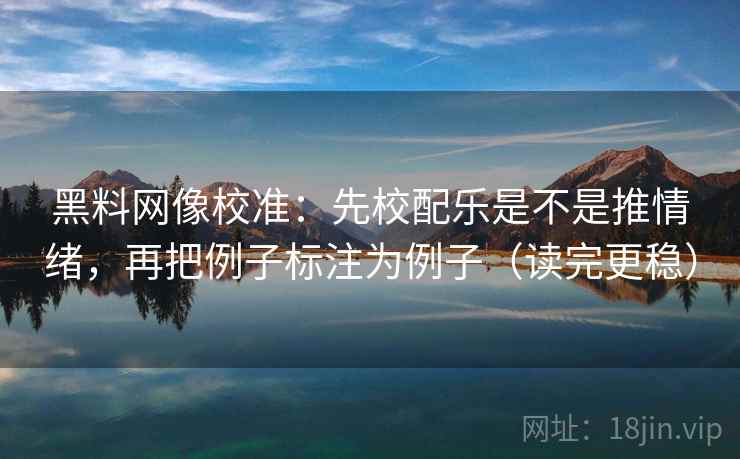 黑料网像校准：先校配乐是不是推情绪，再把例子标注为例子（读完更稳）