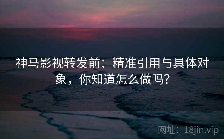 神马影视转发前：精准引用与具体对象，你知道怎么做吗？