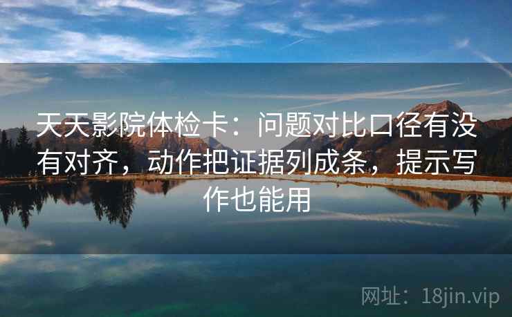 天天影院体检卡：问题对比口径有没有对齐，动作把证据列成条，提示写作也能用