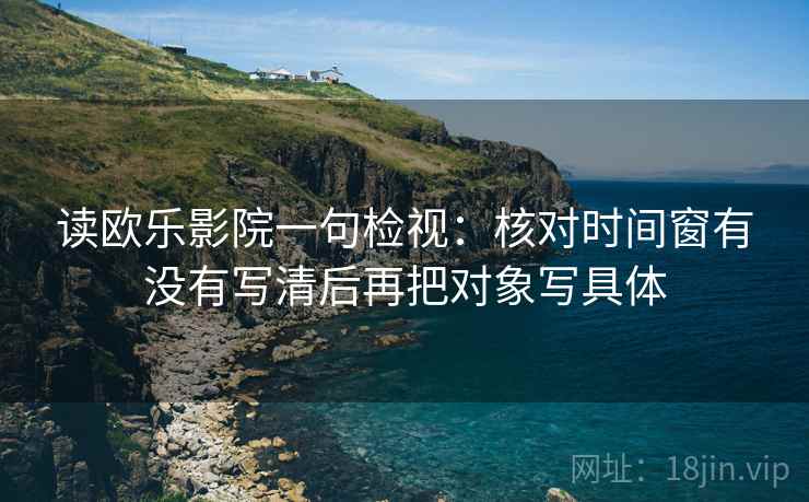 读欧乐影院一句检视：核对时间窗有没有写清后再把对象写具体