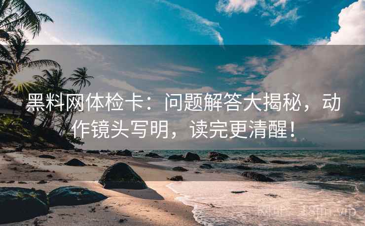 黑料网体检卡：问题解答大揭秘，动作镜头写明，读完更清醒！