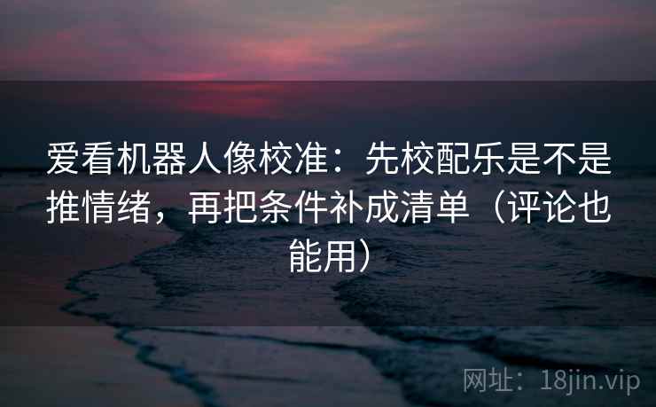 爱看机器人像校准：先校配乐是不是推情绪，再把条件补成清单（评论也能用）