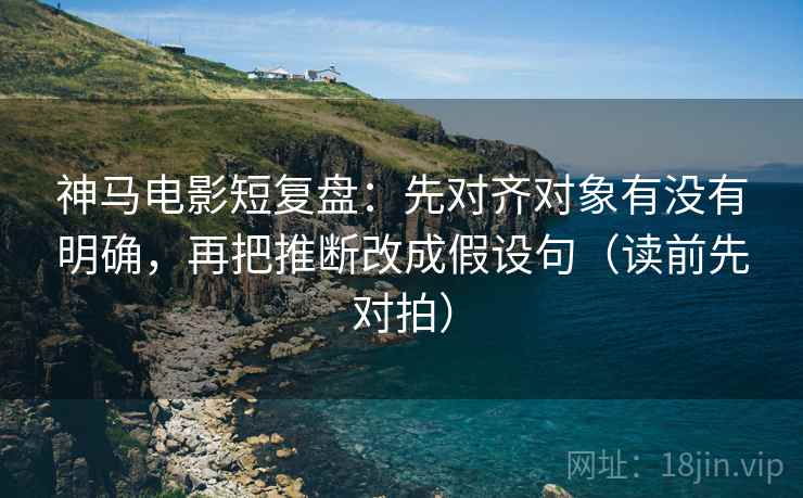 神马电影短复盘：先对齐对象有没有明确，再把推断改成假设句（读前先对拍）
