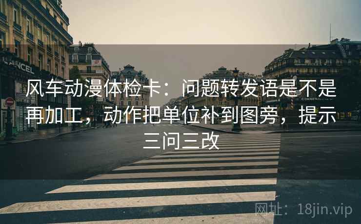 风车动漫体检卡：问题转发语是不是再加工，动作把单位补到图旁，提示三问三改