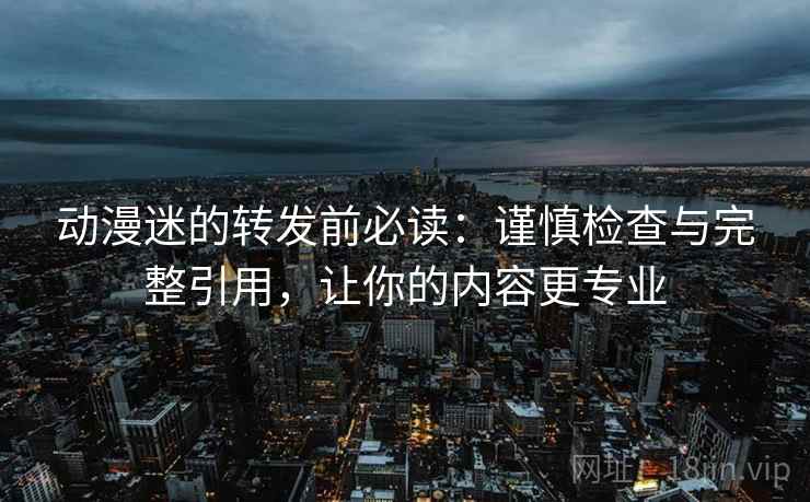动漫迷的转发前必读：谨慎检查与完整引用，让你的内容更专业