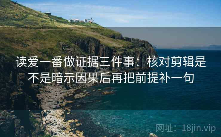 读爱一番做证据三件事：核对剪辑是不是暗示因果后再把前提补一句