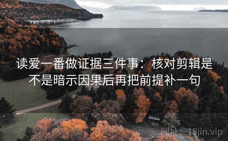 读爱一番做证据三件事：核对剪辑是不是暗示因果后再把前提补一句